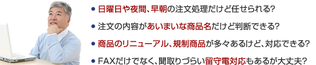 ● 日曜日や夜間、早朝の注文処理だけど任せられる？ ● 注文の内容があいまいな商品名だけど判断できる？ ● 商品のリニューアル、規制商品が多々あるけど、対応できる？ ● FAXだけでなく、聞取りづらい留守電対応もあるが大丈夫？